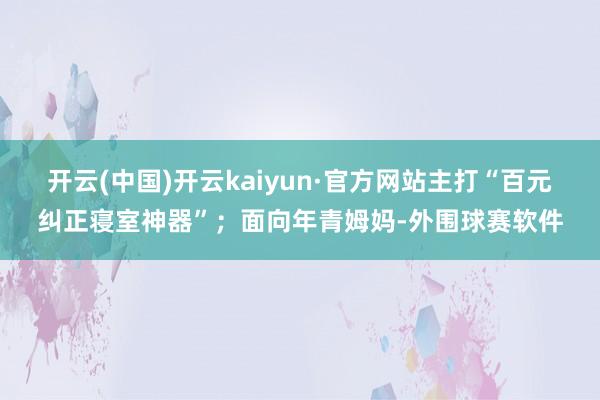 开云(中国)开云kaiyun·官方网站主打“百元纠正寝室神器”；面向年青姆妈-外围球赛软件