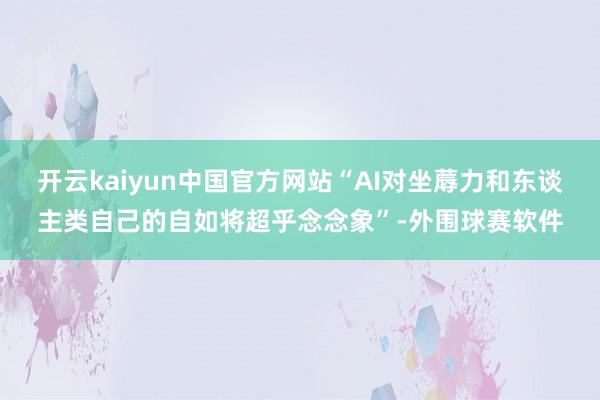 开云kaiyun中国官方网站“AI对坐蓐力和东谈主类自己的自如将超乎念念象”-外围球赛软件