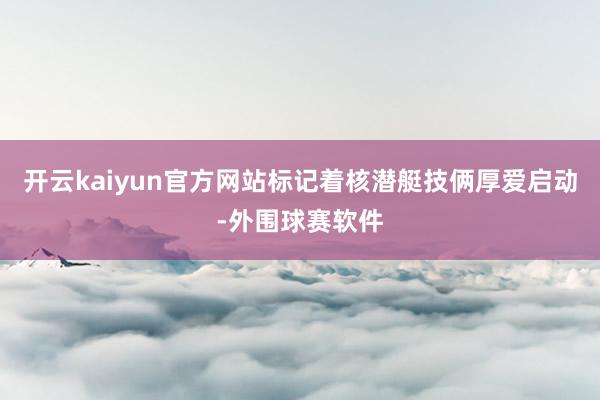 开云kaiyun官方网站标记着核潜艇技俩厚爱启动-外围球赛软件