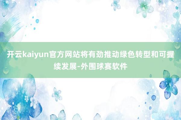 开云kaiyun官方网站将有劲推动绿色转型和可握续发展-外围球赛软件