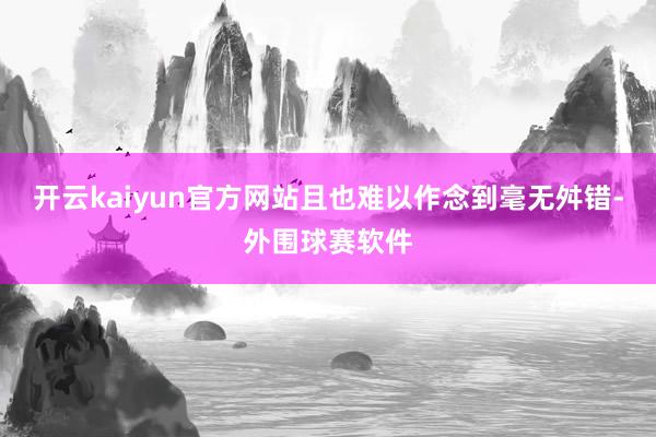 开云kaiyun官方网站且也难以作念到毫无舛错-外围球赛软件