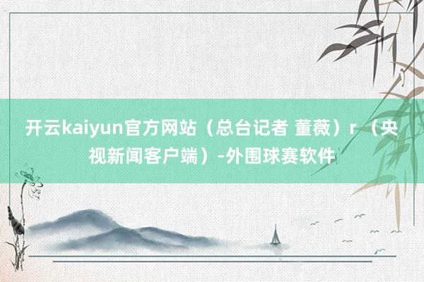 开云kaiyun官方网站（总台记者 董薇）r （央视新闻客户端）-外围球赛软件