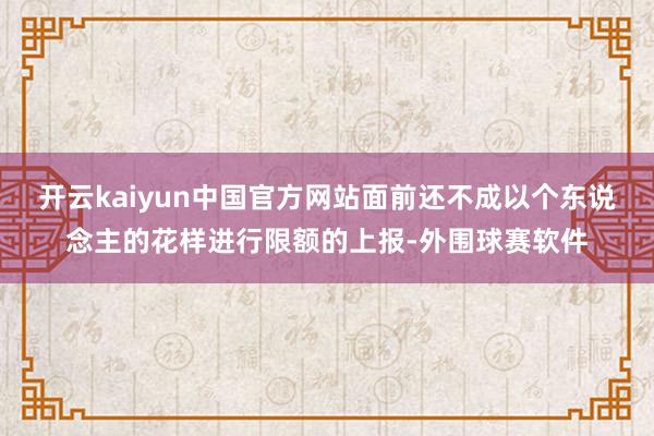 开云kaiyun中国官方网站面前还不成以个东说念主的花样进行限额的上报-外围球赛软件