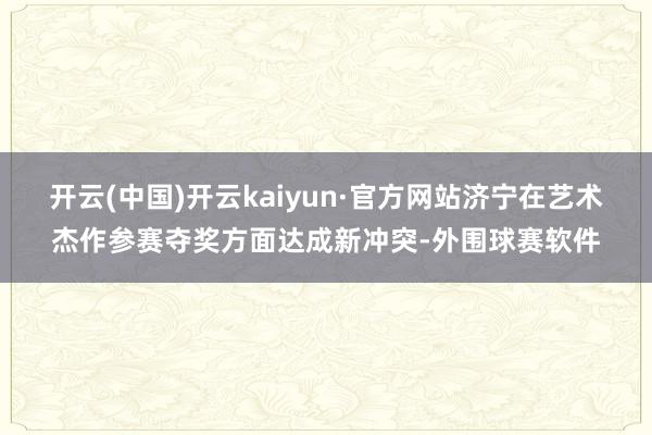 开云(中国)开云kaiyun·官方网站济宁在艺术杰作参赛夺奖方面达成新冲突-外围球赛软件