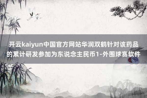 开云kaiyun中国官方网站华润双鹤针对该药品的累计研发参加为东说念主民币1-外围球赛软件