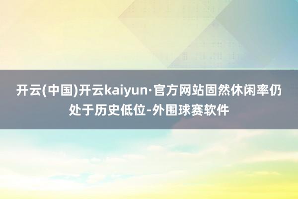 开云(中国)开云kaiyun·官方网站固然休闲率仍处于历史低位-外围球赛软件
