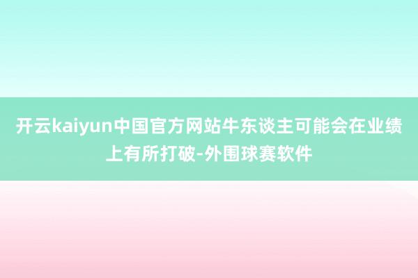 开云kaiyun中国官方网站牛东谈主可能会在业绩上有所打破-外围球赛软件