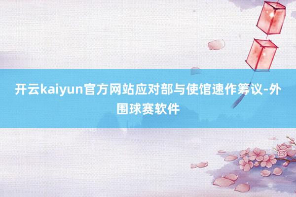 开云kaiyun官方网站应对部与使馆速作筹议-外围球赛软件