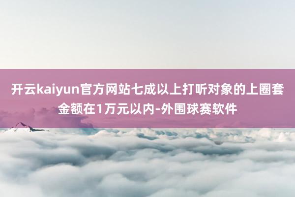 开云kaiyun官方网站七成以上打听对象的上圈套金额在1万元以内-外围球赛软件