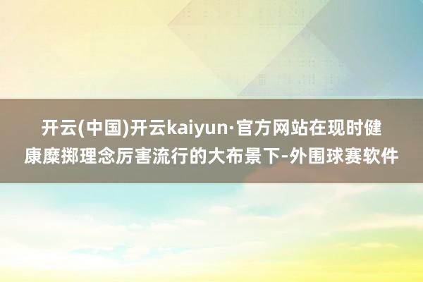 开云(中国)开云kaiyun·官方网站　　在现时健康糜掷理念厉害流行的大布景下-外围球赛软件