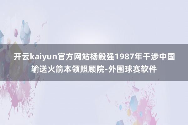 开云kaiyun官方网站杨毅强1987年干涉中国输送火箭本领照顾院-外围球赛软件
