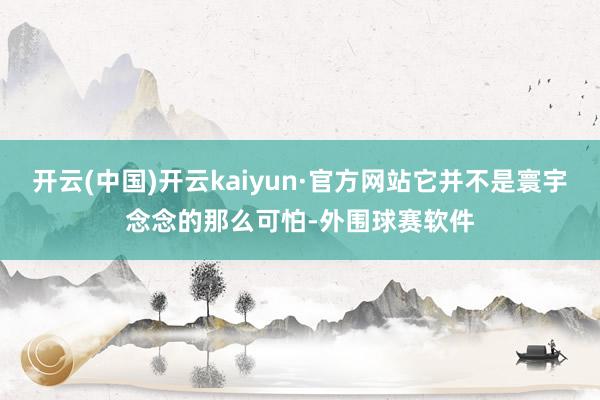 开云(中国)开云kaiyun·官方网站它并不是寰宇念念的那么可怕-外围球赛软件