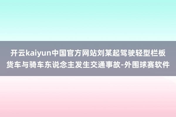 开云kaiyun中国官方网站刘某起驾驶轻型栏板货车与骑车东说念主发生交通事故-外围球赛软件