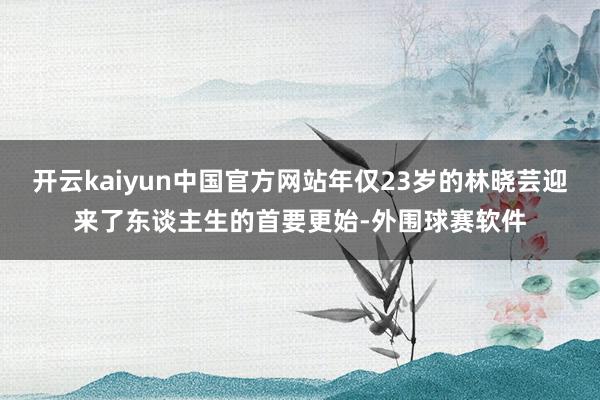 开云kaiyun中国官方网站年仅23岁的林晓芸迎来了东谈主生的首要更始-外围球赛软件