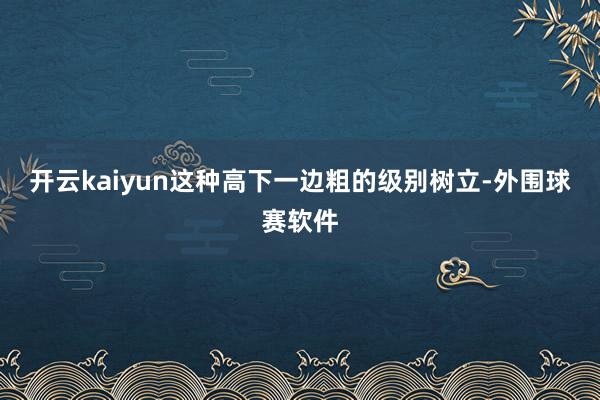 开云kaiyun这种高下一边粗的级别树立-外围球赛软件