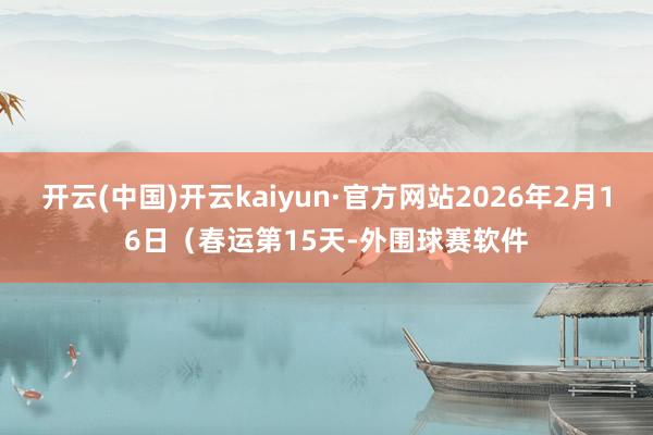 开云(中国)开云kaiyun·官方网站2026年2月16日（春运第15天-外围球赛软件
