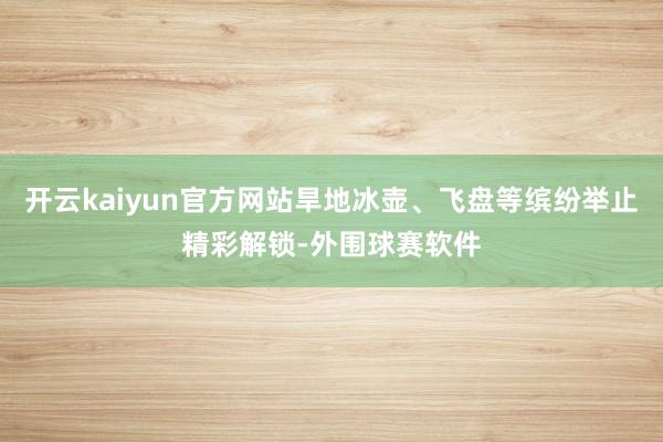 开云kaiyun官方网站旱地冰壶、飞盘等缤纷举止精彩解锁-外围球赛软件