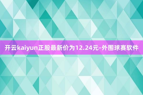 开云kaiyun正股最新价为12.24元-外围球赛软件