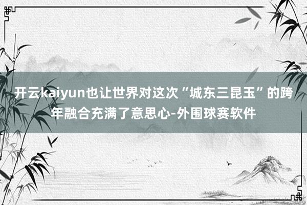 开云kaiyun也让世界对这次“城东三昆玉”的跨年融合充满了意思心-外围球赛软件