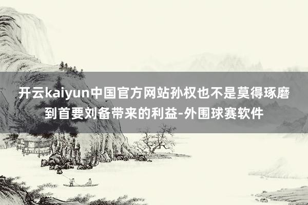 开云kaiyun中国官方网站孙权也不是莫得琢磨到首要刘备带来的利益-外围球赛软件