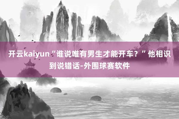 开云kaiyun“谁说唯有男生才能开车？”他相识到说错话-外围球赛软件
