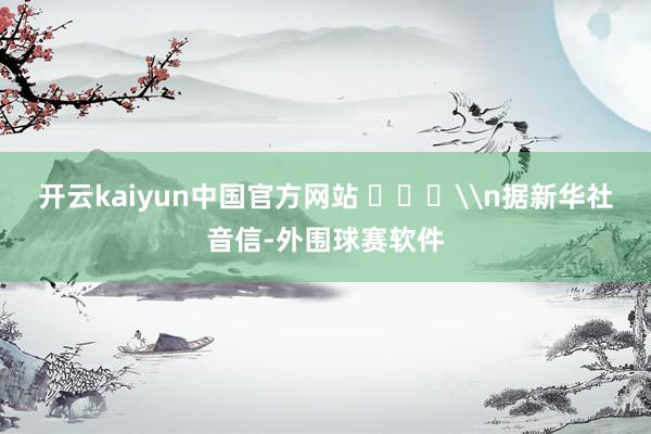 开云kaiyun中国官方网站 ​​​\n据新华社音信-外围球赛软件