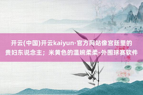开云(中国)开云kaiyun·官方网站像宫廷里的贵妇东说念主；米黄色的温婉柔柔-外围球赛软件
