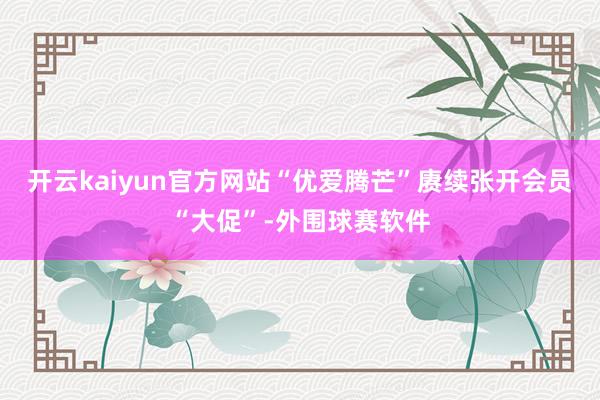 开云kaiyun官方网站“优爱腾芒”赓续张开会员“大促”-外围球赛软件