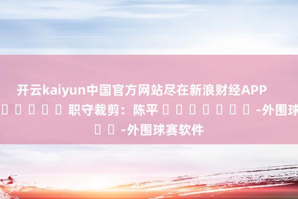 开云kaiyun中国官方网站尽在新浪财经APP 职守裁剪:陈平 -外围球赛软件