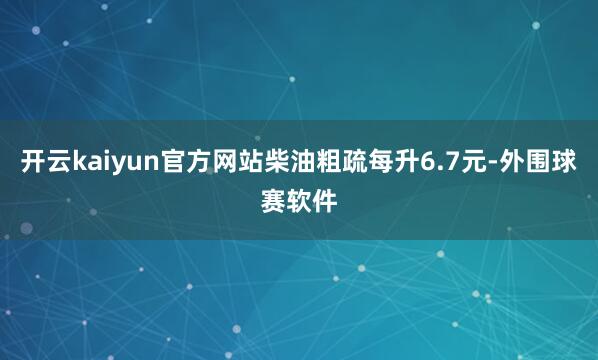 开云kaiyun官方网站柴油粗疏每升6.7元-外围球赛软件