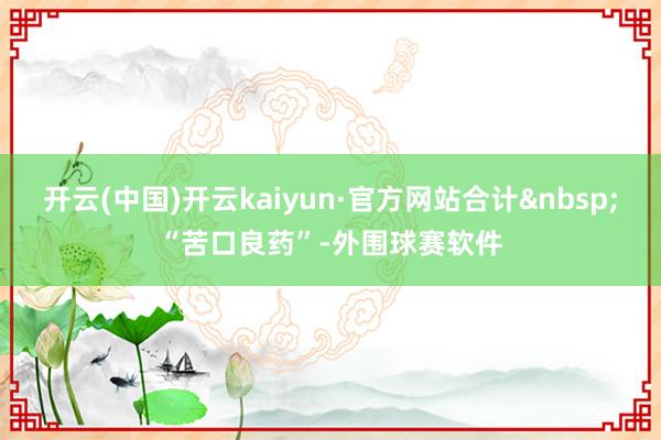 开云(中国)开云kaiyun·官方网站合计&nbsp;“苦口良药”-外围球赛软件
