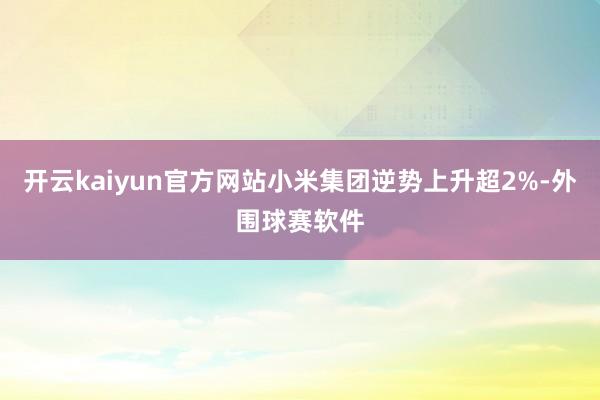 开云kaiyun官方网站小米集团逆势上升超2%-外围球赛软件
