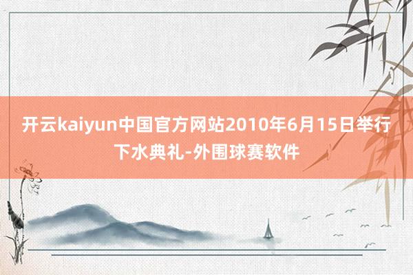 开云kaiyun中国官方网站2010年6月15日举行下水典礼-外围球赛软件
