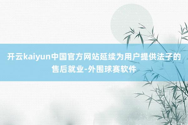 开云kaiyun中国官方网站延续为用户提供法子的售后就业-外围球赛软件
