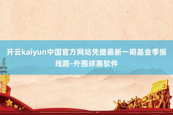 开云kaiyun中国官方网站凭据最新一期基金季报线路-外围球赛软件