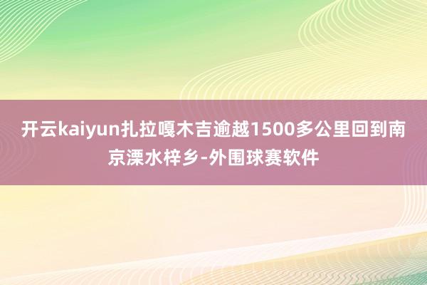 开云kaiyun扎拉嘎木吉逾越1500多公里回到南京溧水梓乡-外围球赛软件