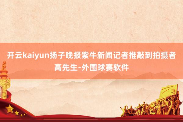 开云kaiyun扬子晚报紫牛新闻记者推敲到拍摄者高先生-外围球赛软件