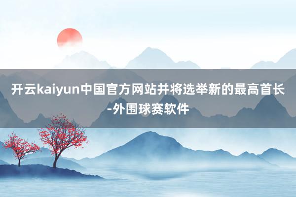 开云kaiyun中国官方网站并将选举新的最高首长-外围球赛软件