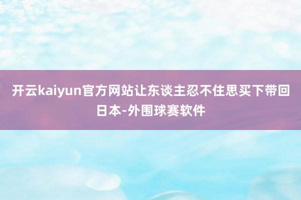 开云kaiyun官方网站让东谈主忍不住思买下带回日本-外围球赛软件