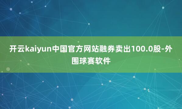 开云kaiyun中国官方网站融券卖出100.0股-外围球赛软件