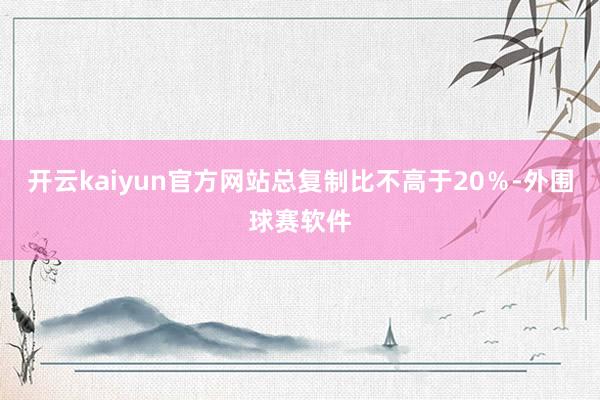 开云kaiyun官方网站总复制比不高于20％-外围球赛软件