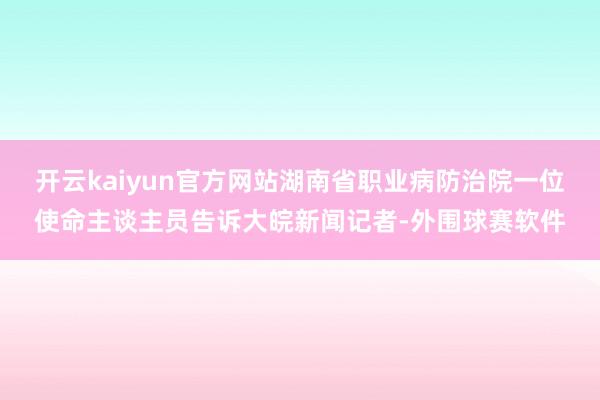 开云kaiyun官方网站湖南省职业病防治院一位使命主谈主员告诉大皖新闻记者-外围球赛软件