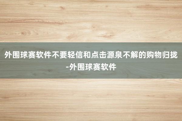 外围球赛软件不要轻信和点击源泉不解的购物归拢-外围球赛软件