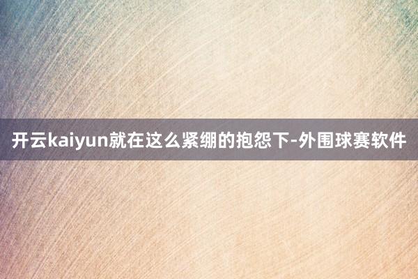 开云kaiyun就在这么紧绷的抱怨下-外围球赛软件
