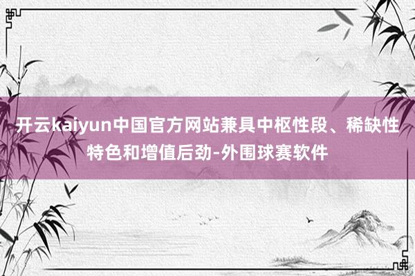 开云kaiyun中国官方网站兼具中枢性段、稀缺性特色和增值后劲-外围球赛软件