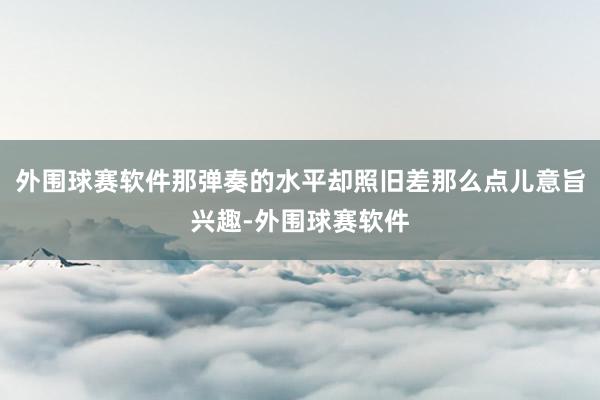 外围球赛软件那弹奏的水平却照旧差那么点儿意旨兴趣-外围球赛软件