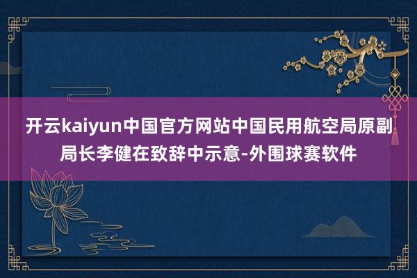开云kaiyun中国官方网站中国民用航空局原副局长李健在致辞中示意-外围球赛软件