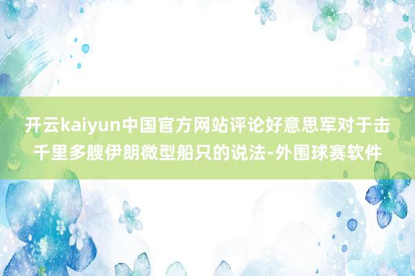 开云kaiyun中国官方网站评论好意思军对于击千里多艘伊朗微型船只的说法-外围球赛软件