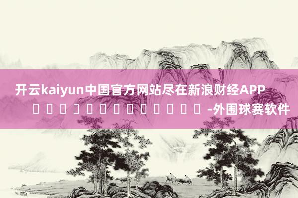 开云kaiyun中国官方网站尽在新浪财经APP            													-外围球赛软件