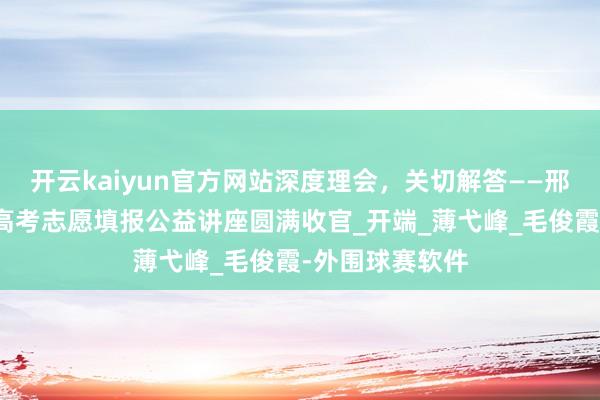 开云kaiyun官方网站深度理会，关切解答——邢台市青少年宫高考志愿填报公益讲座圆满收官_开端_薄弋峰_毛俊霞-外围球赛软件
